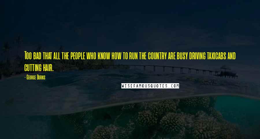 George Burns Quotes: Too bad that all the people who know how to run the country are busy driving taxicabs and cutting hair.