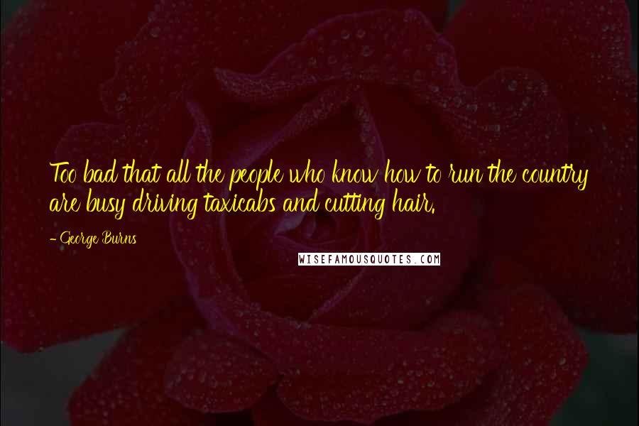 George Burns Quotes: Too bad that all the people who know how to run the country are busy driving taxicabs and cutting hair.