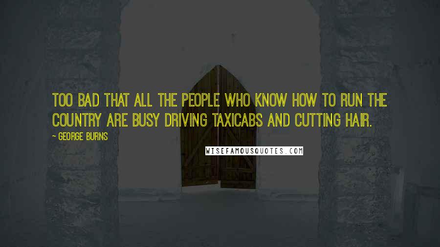 George Burns Quotes: Too bad that all the people who know how to run the country are busy driving taxicabs and cutting hair.