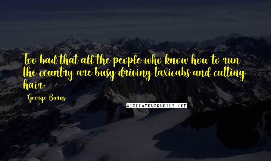 George Burns Quotes: Too bad that all the people who know how to run the country are busy driving taxicabs and cutting hair.