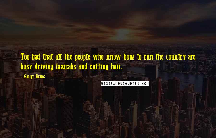 George Burns Quotes: Too bad that all the people who know how to run the country are busy driving taxicabs and cutting hair.