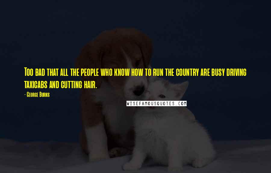 George Burns Quotes: Too bad that all the people who know how to run the country are busy driving taxicabs and cutting hair.