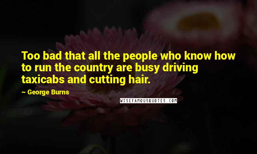 George Burns Quotes: Too bad that all the people who know how to run the country are busy driving taxicabs and cutting hair.