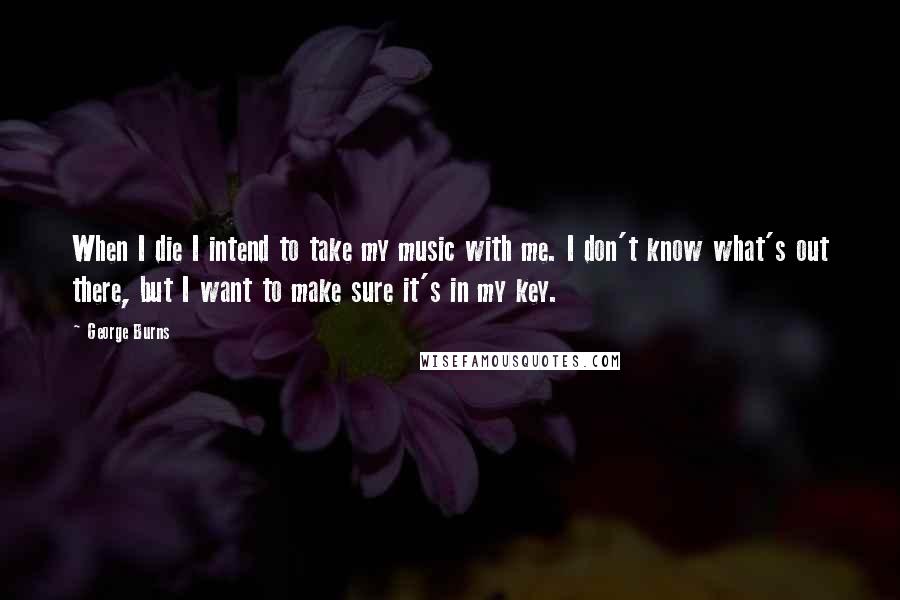 George Burns Quotes: When I die I intend to take my music with me. I don't know what's out there, but I want to make sure it's in my key.