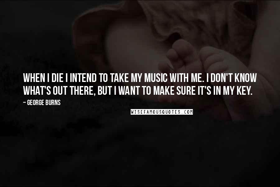 George Burns Quotes: When I die I intend to take my music with me. I don't know what's out there, but I want to make sure it's in my key.