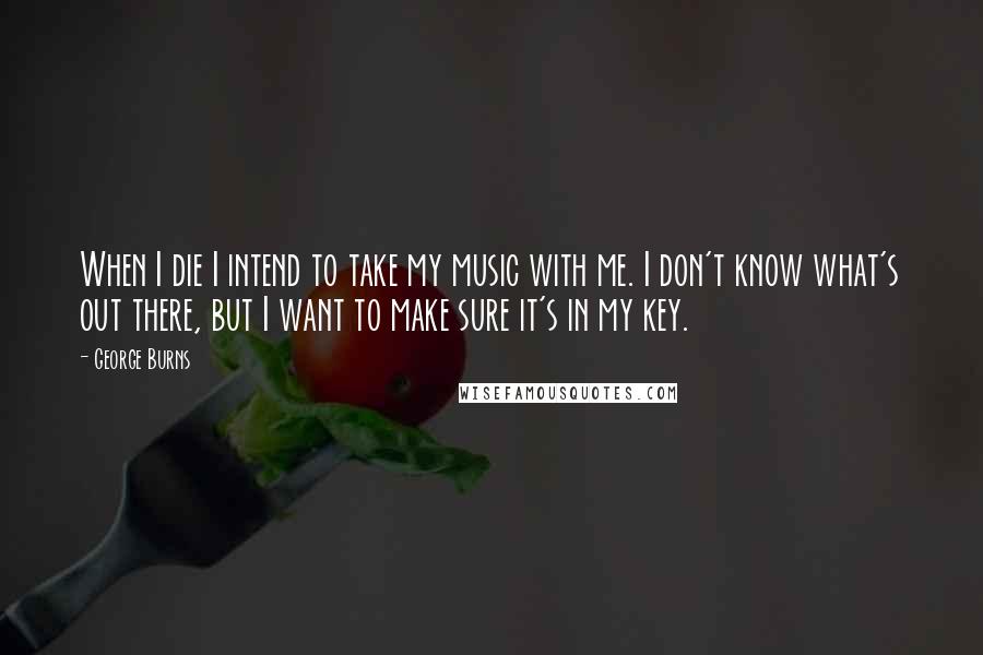 George Burns Quotes: When I die I intend to take my music with me. I don't know what's out there, but I want to make sure it's in my key.