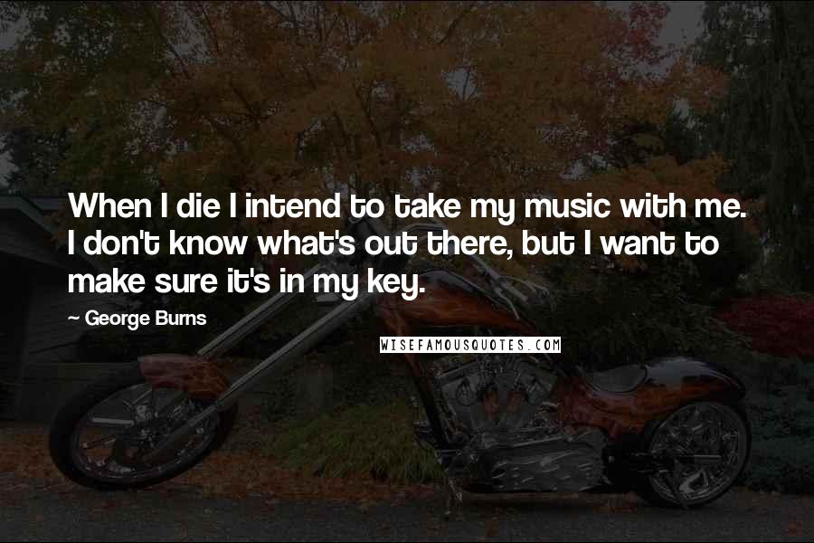 George Burns Quotes: When I die I intend to take my music with me. I don't know what's out there, but I want to make sure it's in my key.