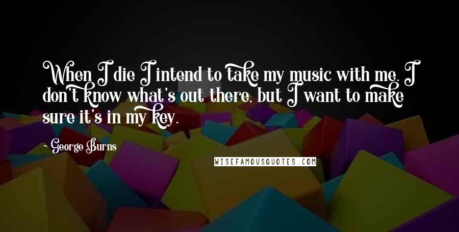 George Burns Quotes: When I die I intend to take my music with me. I don't know what's out there, but I want to make sure it's in my key.