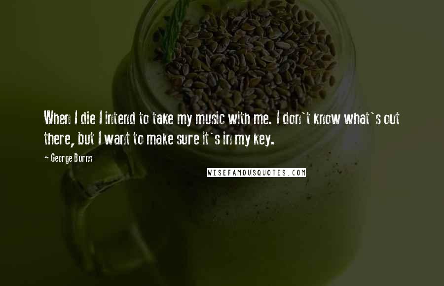 George Burns Quotes: When I die I intend to take my music with me. I don't know what's out there, but I want to make sure it's in my key.