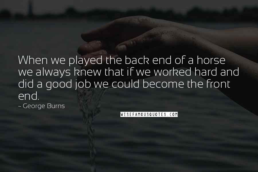 George Burns Quotes: When we played the back end of a horse we always knew that if we worked hard and did a good job we could become the front end.