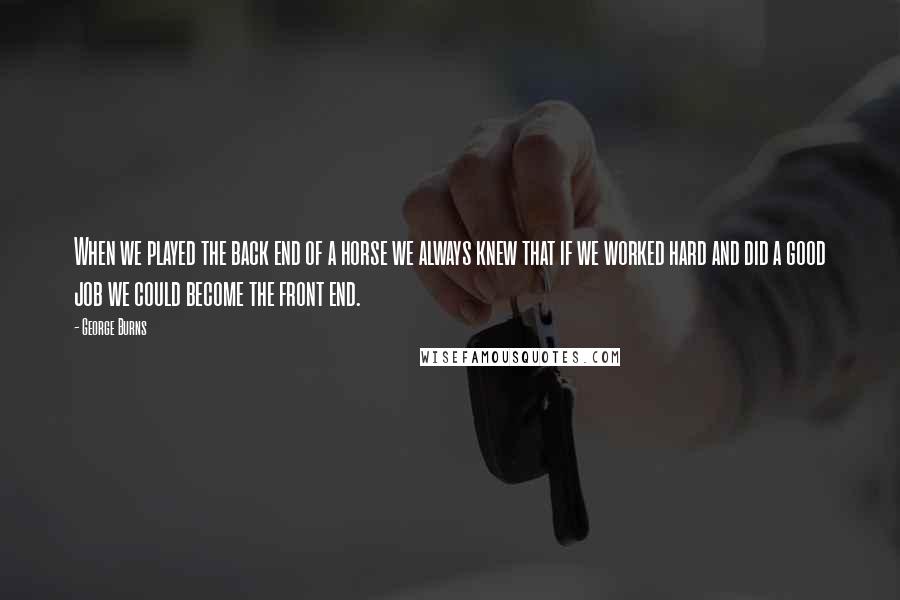 George Burns Quotes: When we played the back end of a horse we always knew that if we worked hard and did a good job we could become the front end.