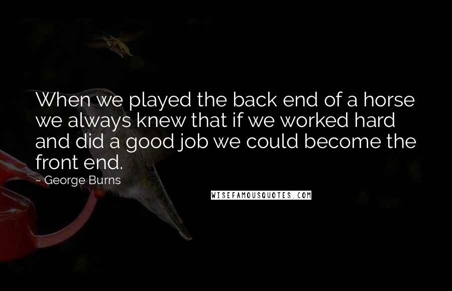 George Burns Quotes: When we played the back end of a horse we always knew that if we worked hard and did a good job we could become the front end.