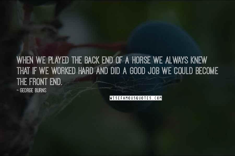 George Burns Quotes: When we played the back end of a horse we always knew that if we worked hard and did a good job we could become the front end.