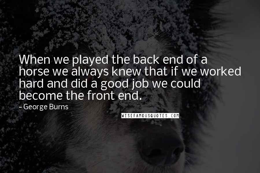 George Burns Quotes: When we played the back end of a horse we always knew that if we worked hard and did a good job we could become the front end.