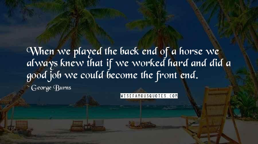 George Burns Quotes: When we played the back end of a horse we always knew that if we worked hard and did a good job we could become the front end.