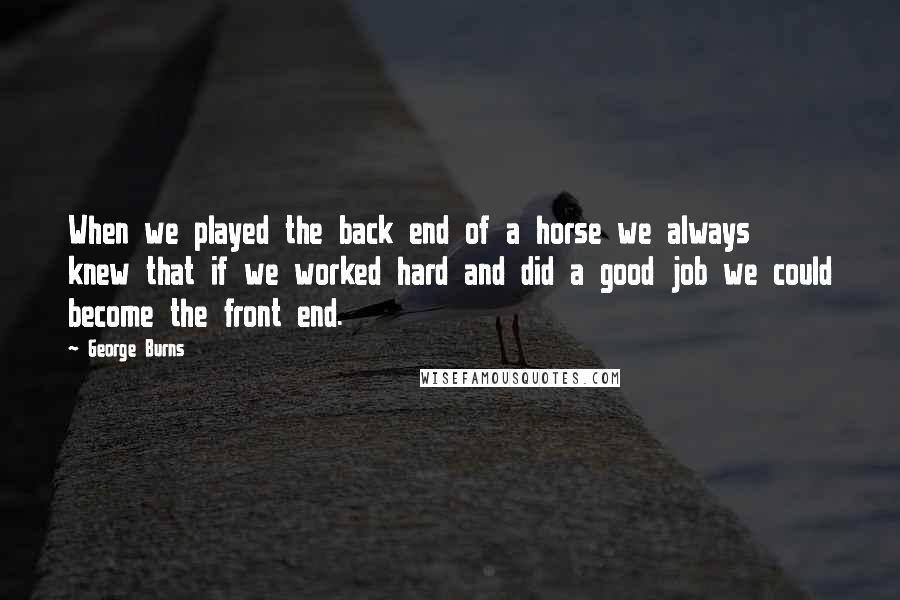 George Burns Quotes: When we played the back end of a horse we always knew that if we worked hard and did a good job we could become the front end.