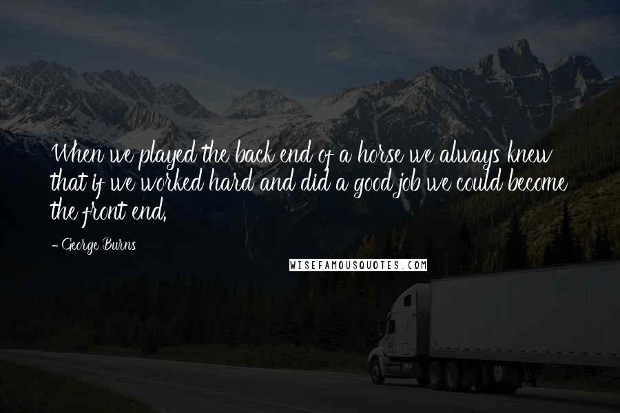 George Burns Quotes: When we played the back end of a horse we always knew that if we worked hard and did a good job we could become the front end.