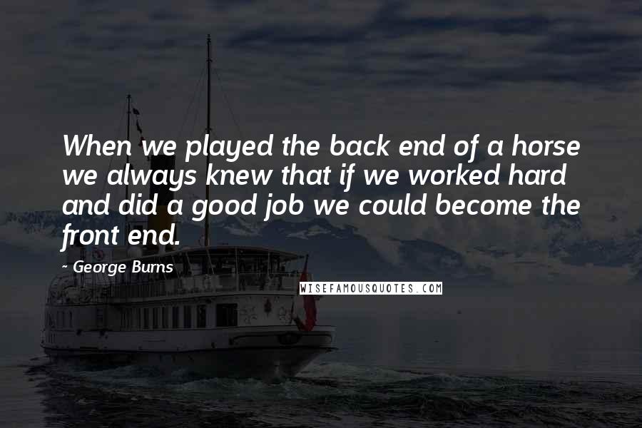 George Burns Quotes: When we played the back end of a horse we always knew that if we worked hard and did a good job we could become the front end.