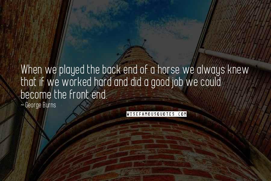 George Burns Quotes: When we played the back end of a horse we always knew that if we worked hard and did a good job we could become the front end.