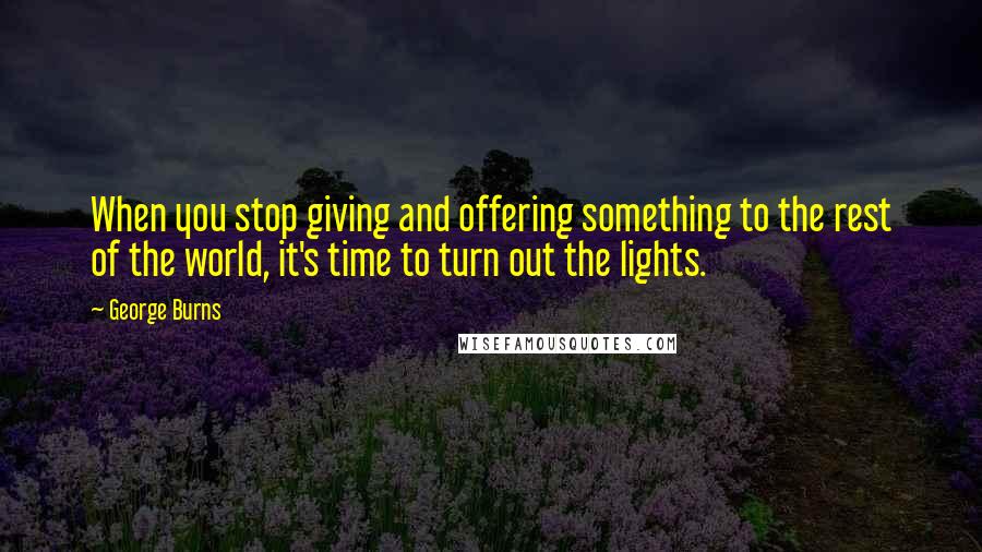 George Burns Quotes: When you stop giving and offering something to the rest of the world, it's time to turn out the lights.