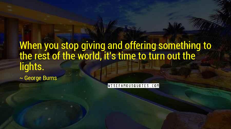 George Burns Quotes: When you stop giving and offering something to the rest of the world, it's time to turn out the lights.