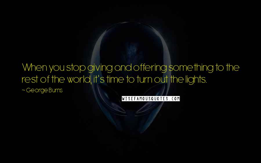 George Burns Quotes: When you stop giving and offering something to the rest of the world, it's time to turn out the lights.