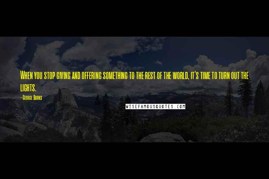 George Burns Quotes: When you stop giving and offering something to the rest of the world, it's time to turn out the lights.