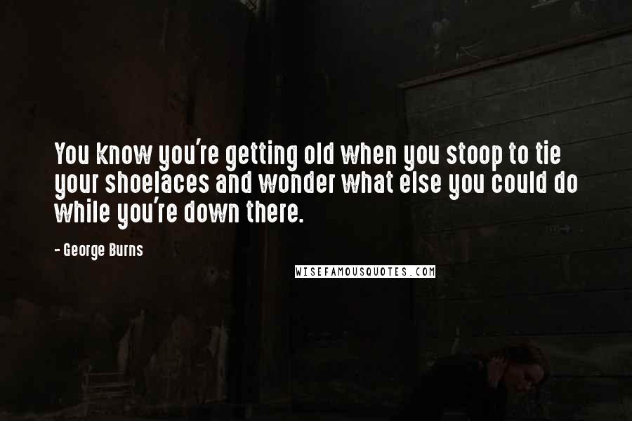 George Burns Quotes: You know you're getting old when you stoop to tie your shoelaces and wonder what else you could do while you're down there.