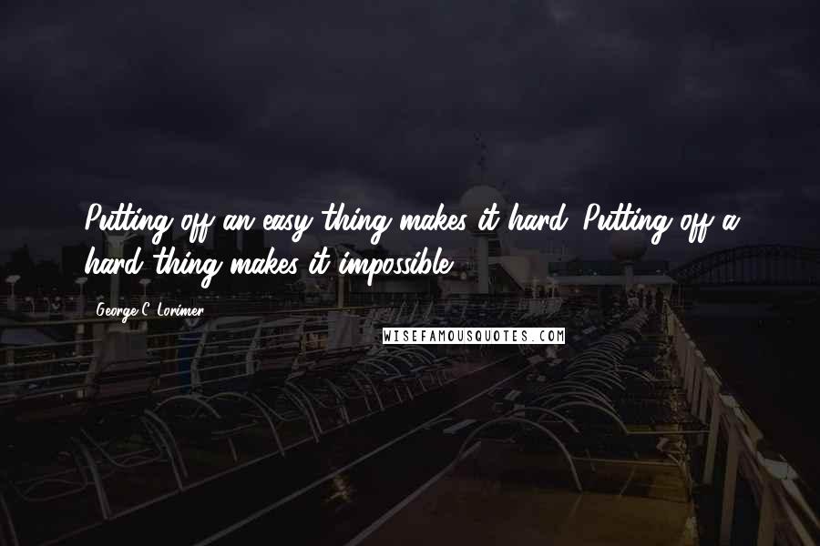 George C. Lorimer Quotes: Putting off an easy thing makes it hard. Putting off a hard thing makes it impossible.