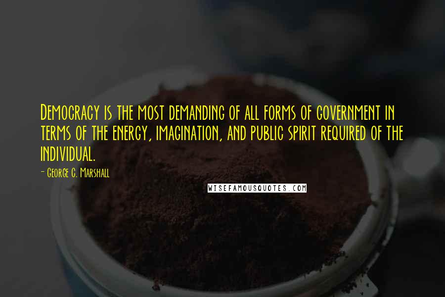 George C. Marshall Quotes: Democracy is the most demanding of all forms of government in terms of the energy, imagination, and public spirit required of the individual.