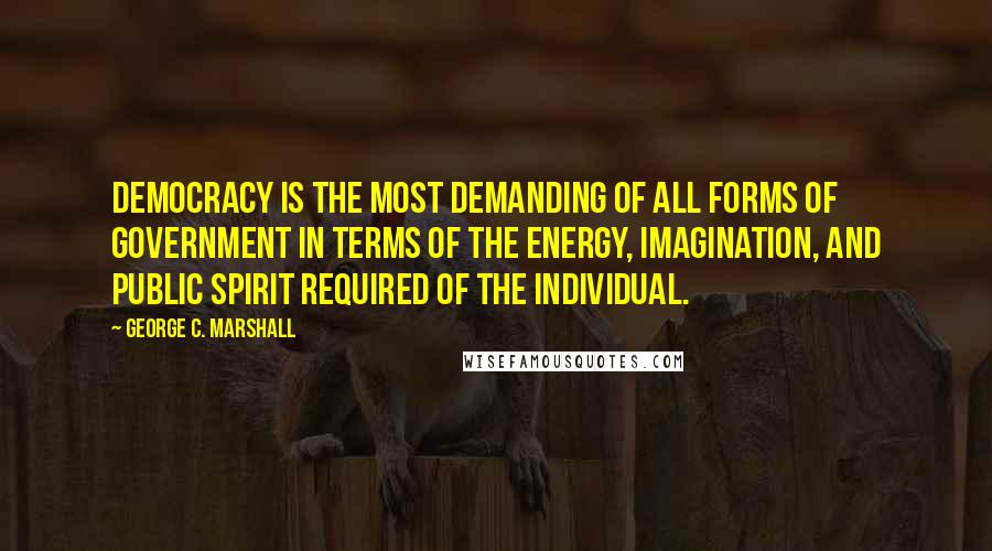 George C. Marshall Quotes: Democracy is the most demanding of all forms of government in terms of the energy, imagination, and public spirit required of the individual.