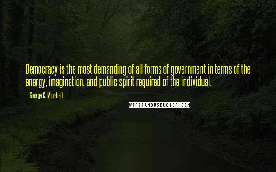 George C. Marshall Quotes: Democracy is the most demanding of all forms of government in terms of the energy, imagination, and public spirit required of the individual.