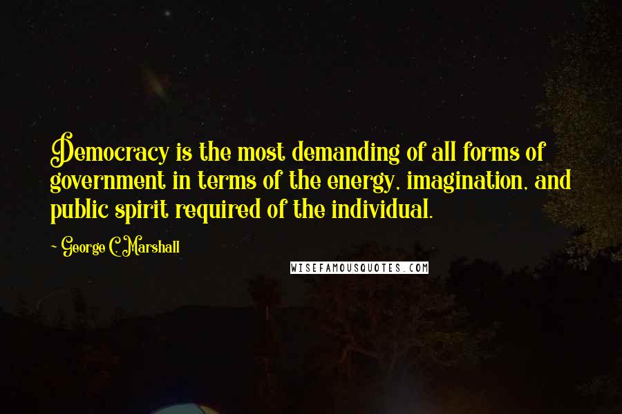 George C. Marshall Quotes: Democracy is the most demanding of all forms of government in terms of the energy, imagination, and public spirit required of the individual.