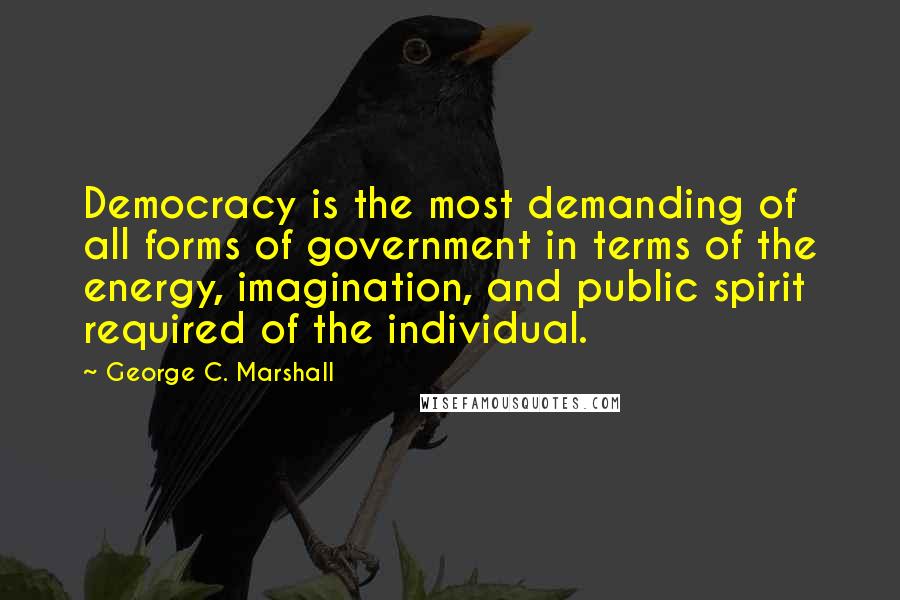 George C. Marshall Quotes: Democracy is the most demanding of all forms of government in terms of the energy, imagination, and public spirit required of the individual.