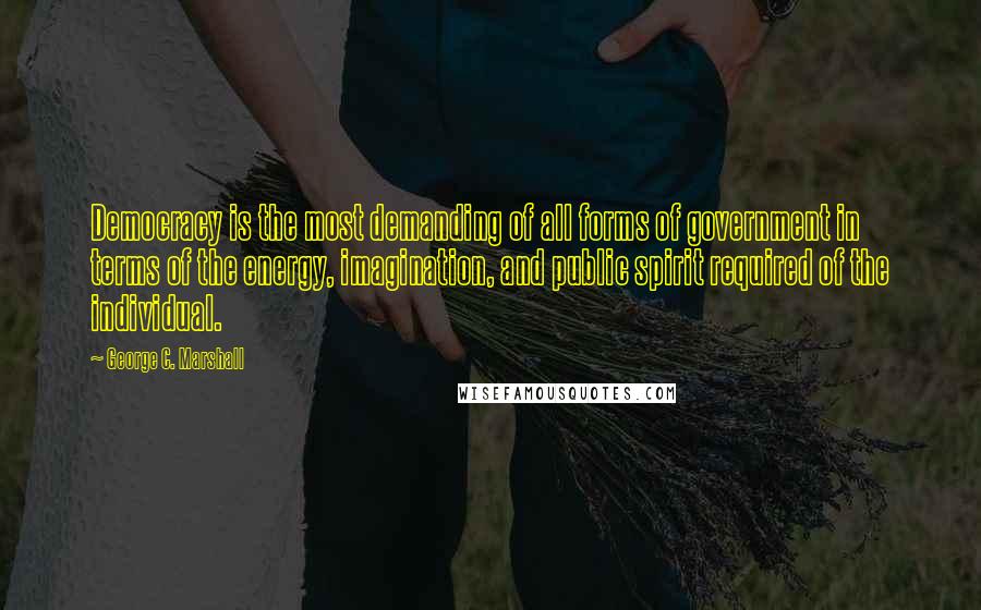 George C. Marshall Quotes: Democracy is the most demanding of all forms of government in terms of the energy, imagination, and public spirit required of the individual.