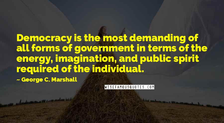 George C. Marshall Quotes: Democracy is the most demanding of all forms of government in terms of the energy, imagination, and public spirit required of the individual.