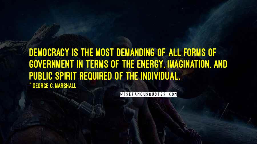 George C. Marshall Quotes: Democracy is the most demanding of all forms of government in terms of the energy, imagination, and public spirit required of the individual.