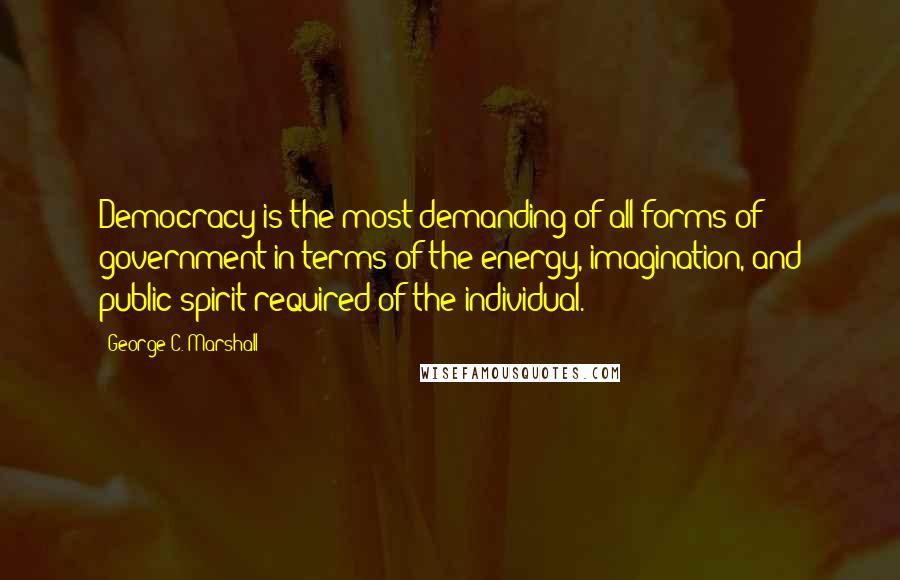 George C. Marshall Quotes: Democracy is the most demanding of all forms of government in terms of the energy, imagination, and public spirit required of the individual.