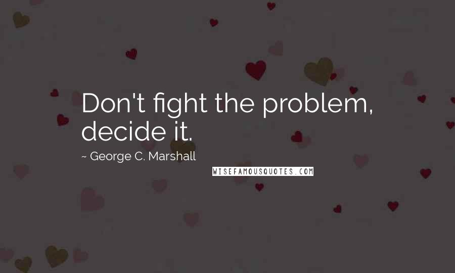 George C. Marshall Quotes: Don't fight the problem, decide it.
