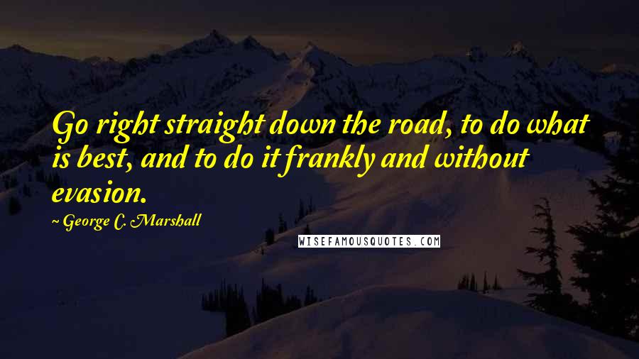 George C. Marshall Quotes: Go right straight down the road, to do what is best, and to do it frankly and without evasion.