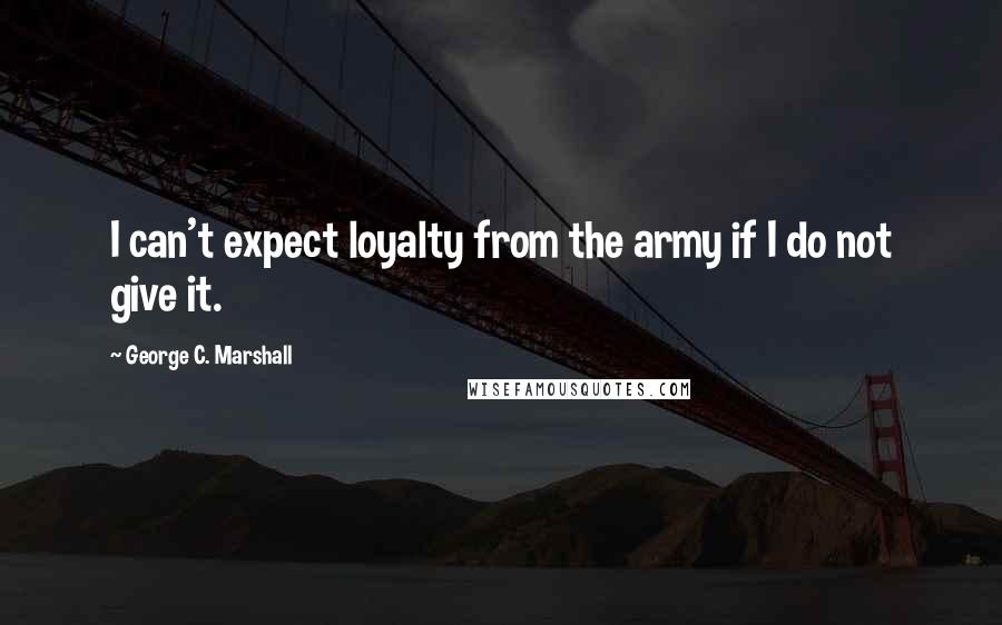 George C. Marshall Quotes: I can't expect loyalty from the army if I do not give it.