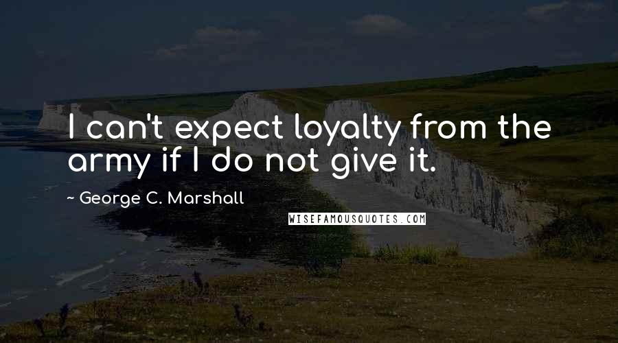 George C. Marshall Quotes: I can't expect loyalty from the army if I do not give it.