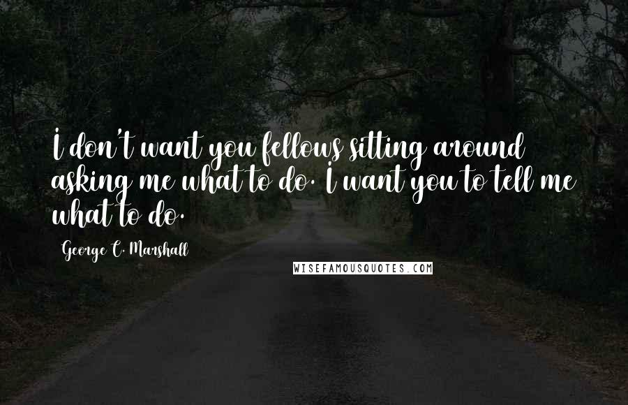 George C. Marshall Quotes: I don't want you fellows sitting around asking me what to do. I want you to tell me what to do.