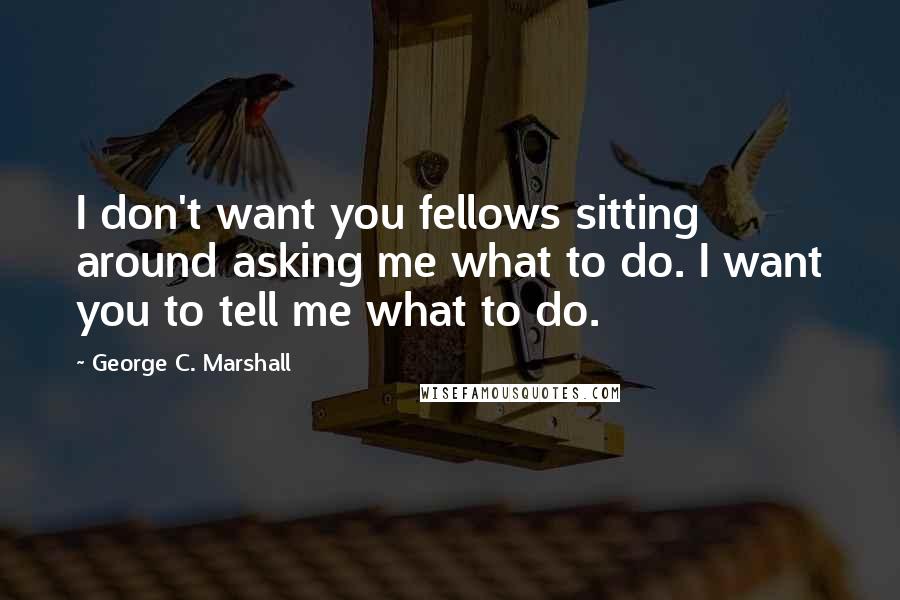 George C. Marshall Quotes: I don't want you fellows sitting around asking me what to do. I want you to tell me what to do.