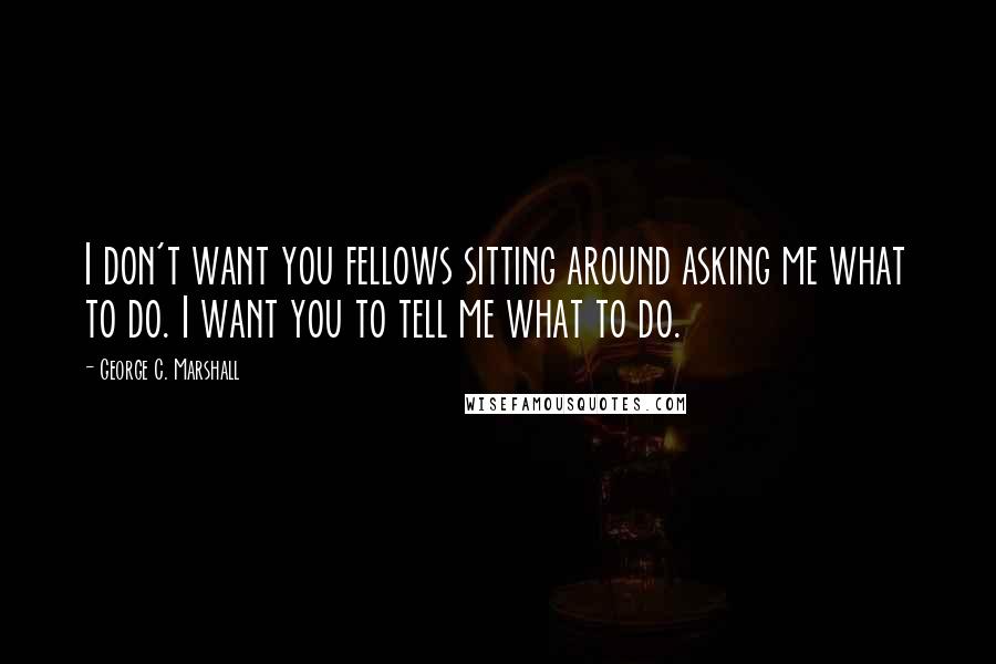 George C. Marshall Quotes: I don't want you fellows sitting around asking me what to do. I want you to tell me what to do.