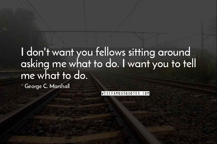 George C. Marshall Quotes: I don't want you fellows sitting around asking me what to do. I want you to tell me what to do.