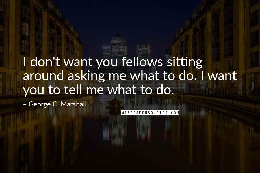 George C. Marshall Quotes: I don't want you fellows sitting around asking me what to do. I want you to tell me what to do.