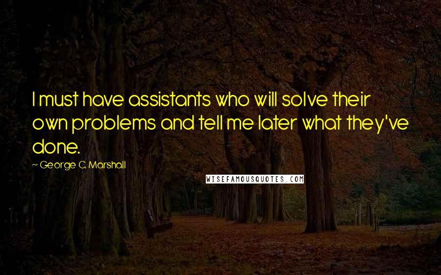 George C. Marshall Quotes: I must have assistants who will solve their own problems and tell me later what they've done.