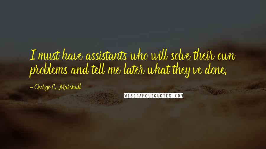 George C. Marshall Quotes: I must have assistants who will solve their own problems and tell me later what they've done.