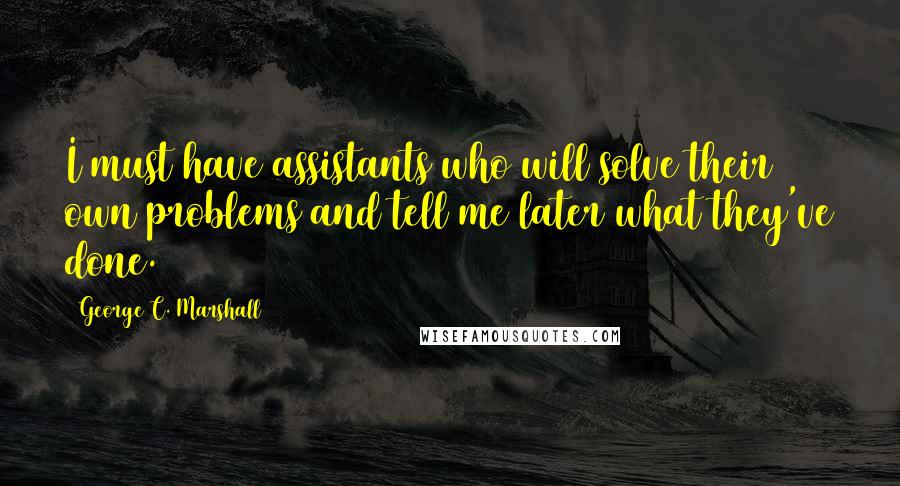 George C. Marshall Quotes: I must have assistants who will solve their own problems and tell me later what they've done.